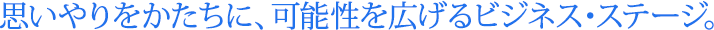 思いやりをかたちに、可能性を広げるビジネス・ステージ。
