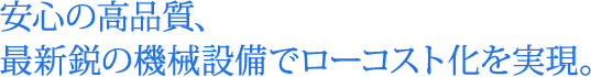 安心の高品質、最新鋭の機械設備でローコスト化を実現