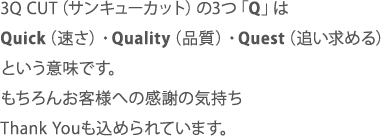 3Q CUT（サンキューカット）の3つ「Q」はQuick（速さ）・Quality（品質）・Quest（追い求める）という意味です。もちろんお客様への感謝の気持ちThank Youも込められています。